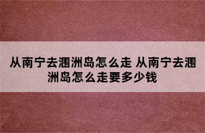 从南宁去涠洲岛怎么走 从南宁去涠洲岛怎么走要多少钱